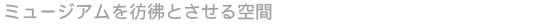 ミュージアムを彷彿とさせる空間